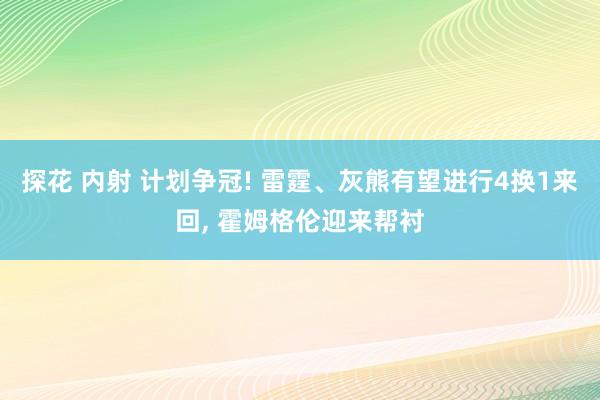 探花 内射 计划争冠! 雷霆、灰熊有望进行4换1来回， 霍姆格伦迎来帮衬