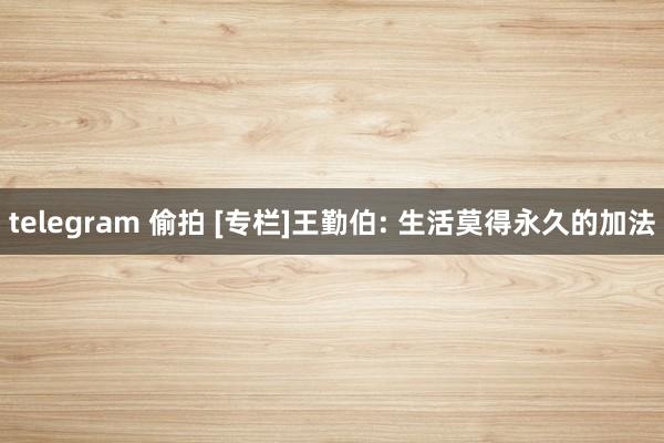 telegram 偷拍 [专栏]王勤伯: 生活莫得永久的加法