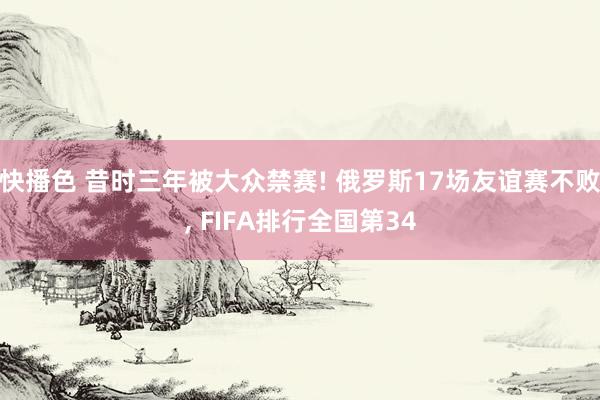 快播色 昔时三年被大众禁赛! 俄罗斯17场友谊赛不败， FIFA排行全国第34