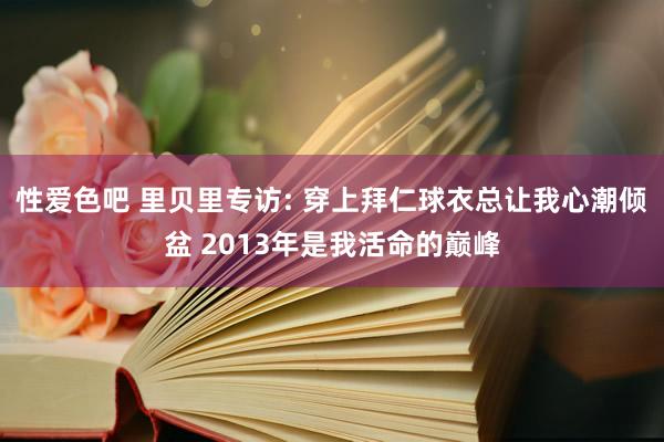 性爱色吧 里贝里专访: 穿上拜仁球衣总让我心潮倾盆 2013年是我活命的巅峰