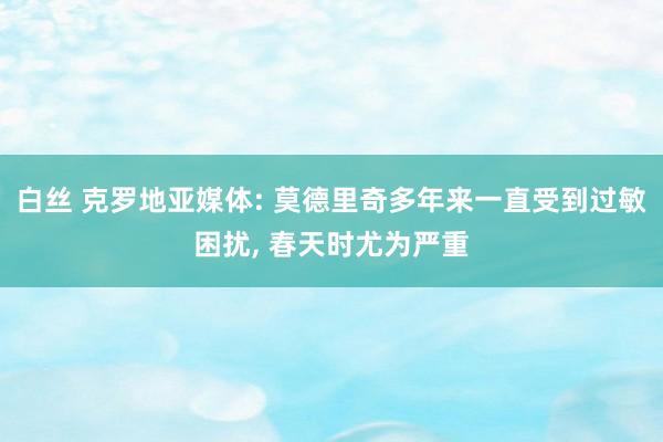 白丝 克罗地亚媒体: 莫德里奇多年来一直受到过敏困扰， 春天时尤为严重
