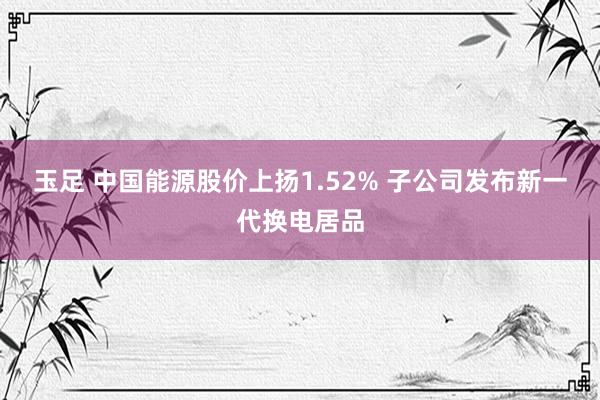 玉足 中国能源股价上扬1.52% 子公司发布新一代换电居品