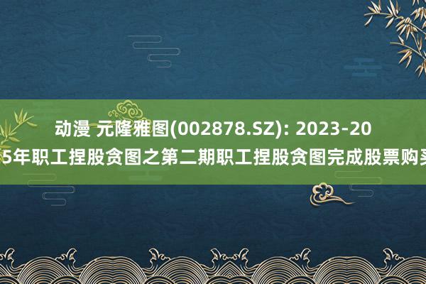 动漫 元隆雅图(002878.SZ): 2023-2025年职工捏股贪图之第二期职工捏股贪图完成股票购买