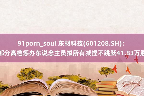 91porn_soul 东材科技(601208.SH): 部分高档惩办东说念主员拟所有减捏不跳跃41.83万股