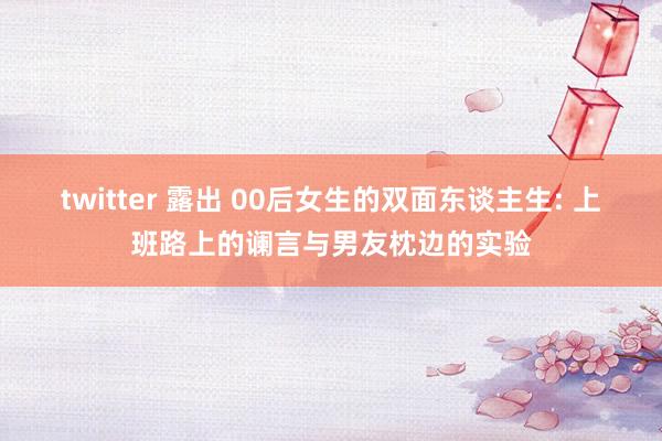 twitter 露出 00后女生的双面东谈主生: 上班路上的谰言与男友枕边的实验