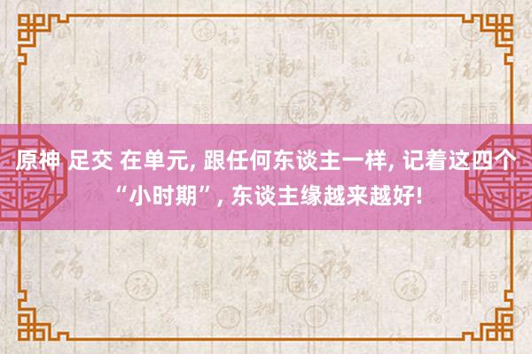 原神 足交 在单元， 跟任何东谈主一样， 记着这四个“小时期”， 东谈主缘越来越好!