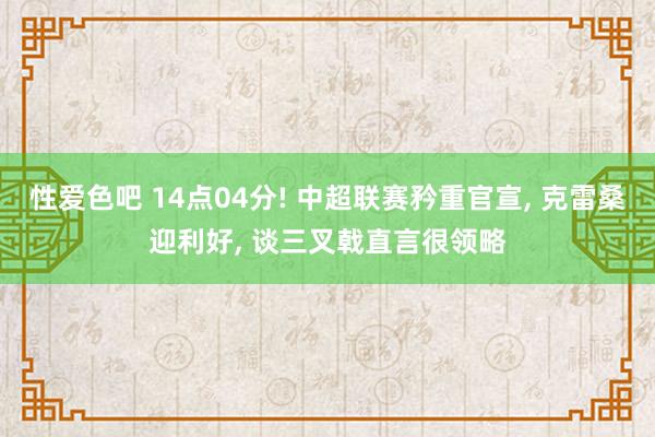 性爱色吧 14点04分! 中超联赛矜重官宣， 克雷桑迎利好， 谈三叉戟直言很领略
