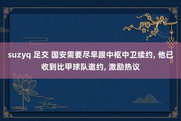 suzyq 足交 国安需要尽早跟中枢中卫续约， 他已收到比甲球队邀约， 激励热议