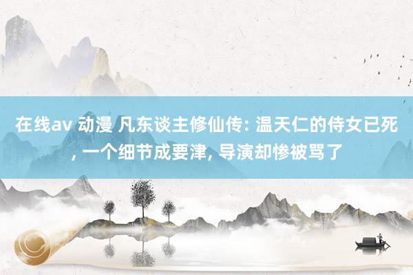 在线av 动漫 凡东谈主修仙传: 温天仁的侍女已死， 一个细节成要津， 导演却惨被骂了