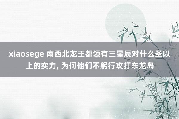 xiaosege 南西北龙王都领有三星辰对什么圣以上的实力， 为何他们不躬行攻打东龙岛