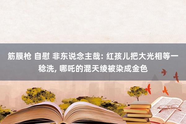 筋膜枪 自慰 非东说念主哉: 红孩儿把大光相等一稔洗， 哪吒的混天绫被染成金色