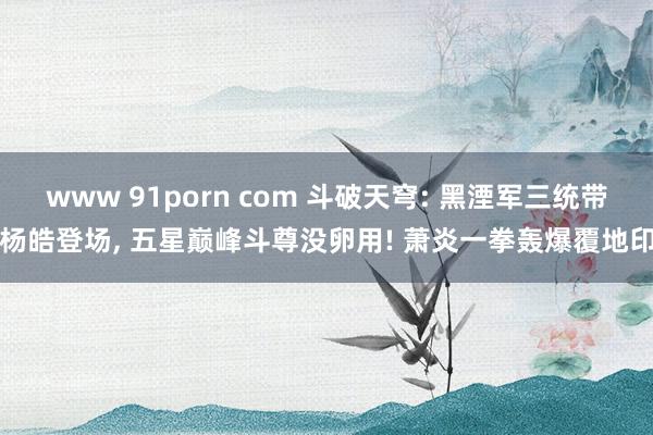 www 91porn com 斗破天穹: 黑湮军三统带杨皓登场， 五星巅峰斗尊没卵用! 萧炎一拳轰爆覆地印
