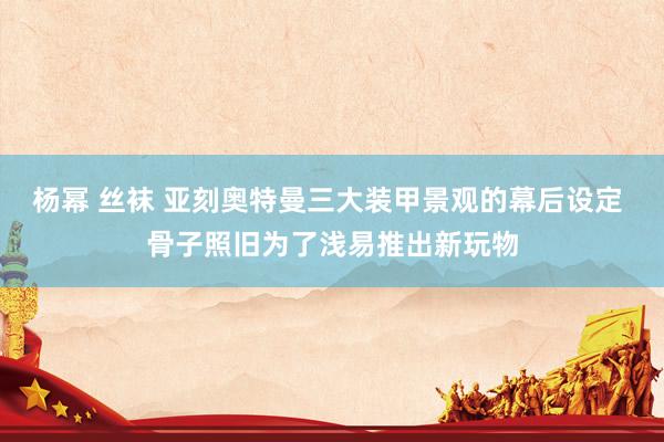 杨幂 丝袜 亚刻奥特曼三大装甲景观的幕后设定 骨子照旧为了浅易推出新玩物