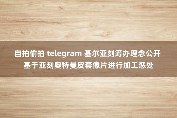 自拍偷拍 telegram 基尔亚刻筹办理念公开 基于亚刻奥特曼皮套像片进行加工惩处