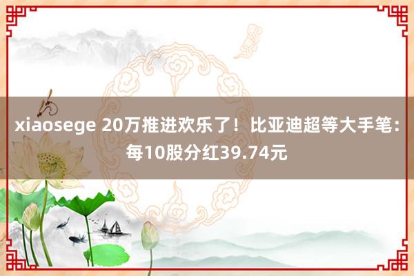 xiaosege 20万推进欢乐了！比亚迪超等大手笔：每10股分红39.74元