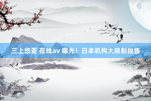 三上悠亚 在线av 曝光！日本机构大限制抛售