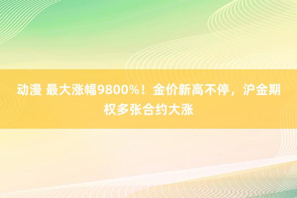 动漫 最大涨幅9800%！金价新高不停，沪金期权多张合约大涨