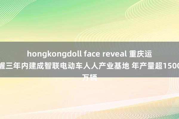 hongkongdoll face reveal 重庆运筹帷幄三年内建成智联电动车人人产业基地 年产量超1500万辆