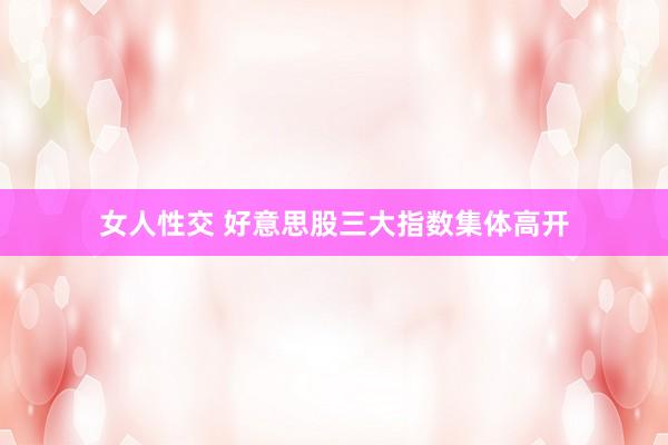 女人性交 好意思股三大指数集体高开