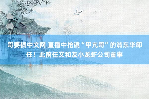 哥要搞中文网 直播中抢镜“甲亢哥”的翁东华卸任！此前任文和友小龙虾公司董事