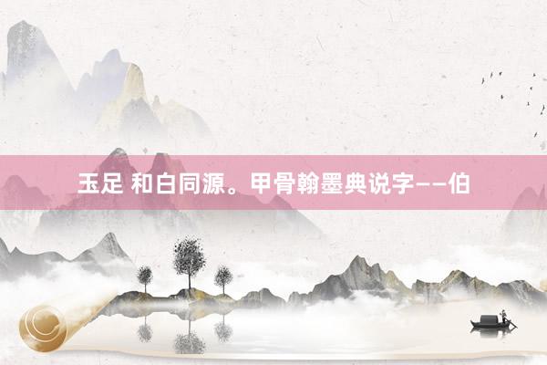 玉足 和白同源。甲骨翰墨典说字——伯