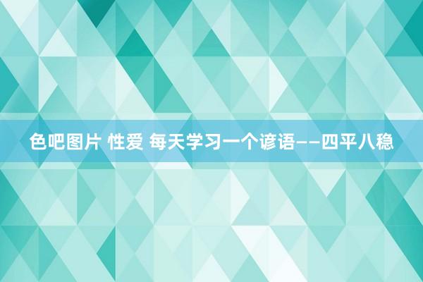 色吧图片 性爱 每天学习一个谚语——四平八稳