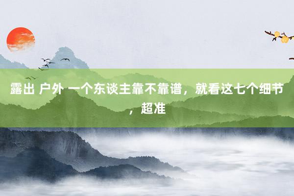 露出 户外 一个东谈主靠不靠谱，就看这七个细节，超准