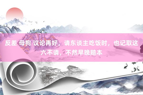 反差 母狗 议论再好，请东谈主吃饭时，也记取这六不请，不然早晚赔本