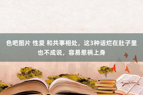 色吧图片 性爱 和共事相处，这3种话烂在肚子里也不成说，容易惹祸上身