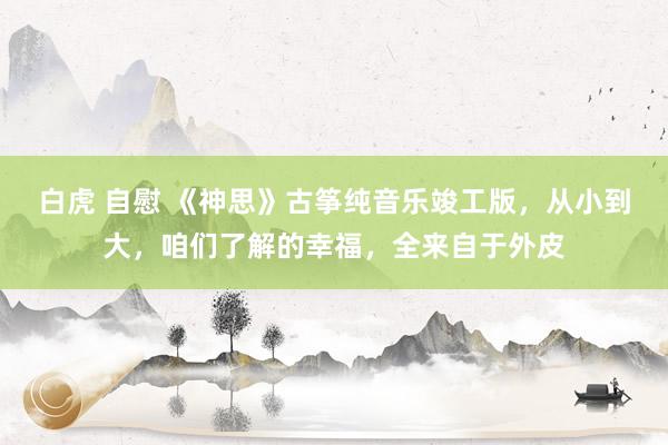 白虎 自慰 《神思》古筝纯音乐竣工版，从小到大，咱们了解的幸福，全来自于外皮