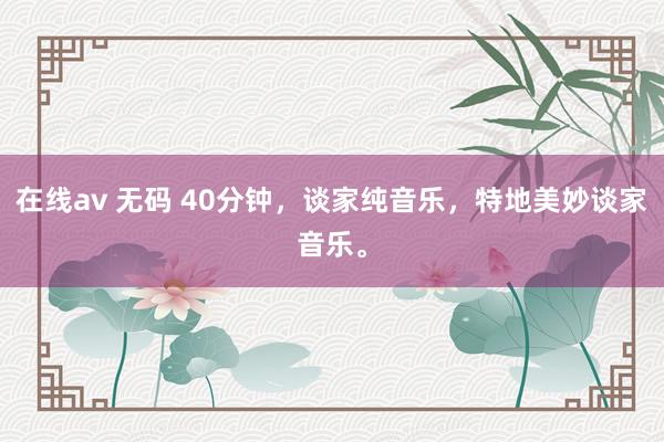 在线av 无码 40分钟，谈家纯音乐，特地美妙谈家音乐。