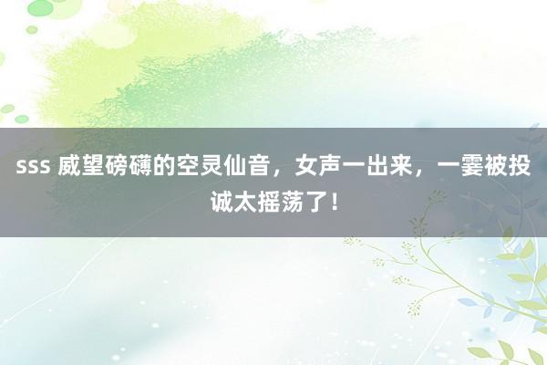 sss 威望磅礴的空灵仙音，女声一出来，一霎被投诚太摇荡了！