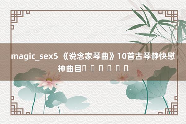 magic_sex5 《说念家琴曲》10首古琴静快慰神曲目☺️☺️☺️