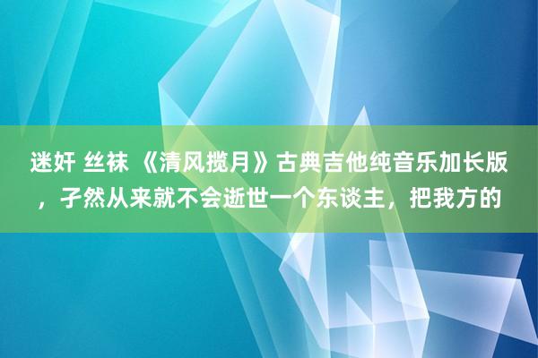 迷奸 丝袜 《清风揽月》古典吉他纯音乐加长版，孑然从来就不会逝世一个东谈主，把我方的