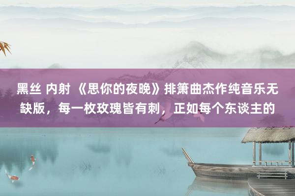 黑丝 内射 《思你的夜晚》排箫曲杰作纯音乐无缺版，每一枚玫瑰皆有刺，正如每个东谈主的
