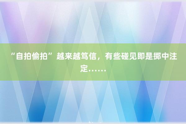 “自拍偷拍” 越来越笃信，有些碰见即是掷中注定……