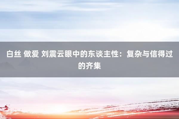白丝 做爱 刘震云眼中的东谈主性：复杂与信得过的齐集