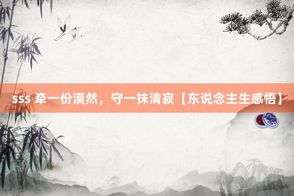 sss 牵一份漠然，守一抹清寂【东说念主生感悟】