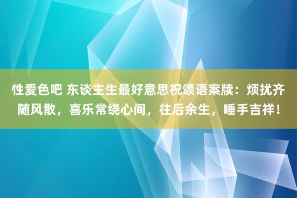 性爱色吧 东谈主生最好意思祝颂语案牍：烦扰齐随风散，喜乐常绕心间，往后余生，唾手吉祥！