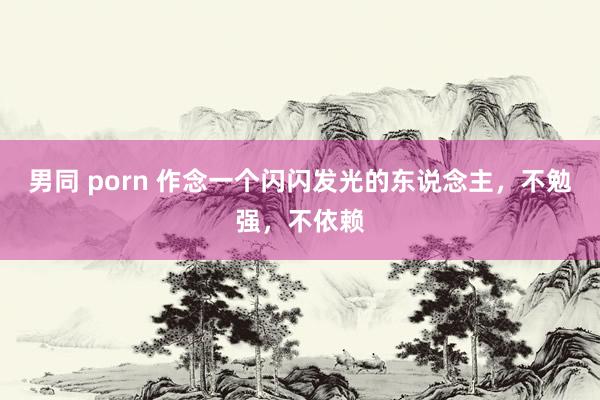 男同 porn 作念一个闪闪发光的东说念主，不勉强，不依赖