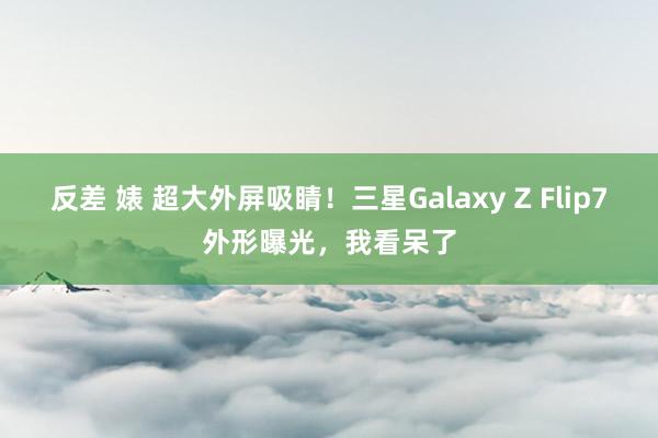 反差 婊 超大外屏吸睛！三星Galaxy Z Flip7外形曝光，我看呆了
