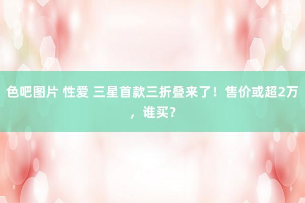 色吧图片 性爱 三星首款三折叠来了！售价或超2万，谁买？