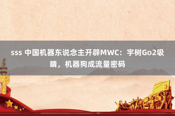 sss 中国机器东说念主开辟MWC：宇树Go2吸睛，机器狗成流量密码