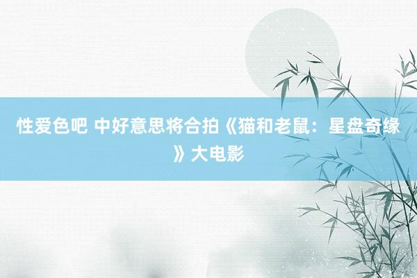性爱色吧 中好意思将合拍《猫和老鼠：星盘奇缘》大电影