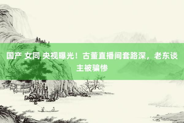 国产 女同 央视曝光！古董直播间套路深，老东谈主被骗惨