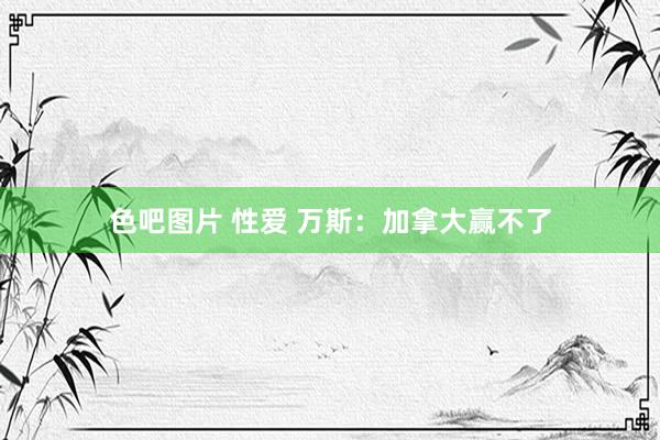 色吧图片 性爱 万斯：加拿大赢不了