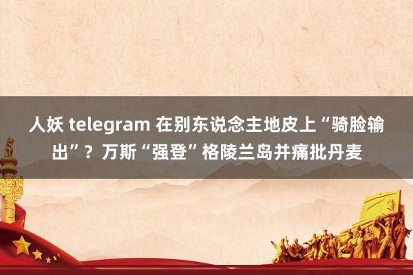 人妖 telegram 在别东说念主地皮上“骑脸输出”？万斯“强登”格陵兰岛并痛批丹麦
