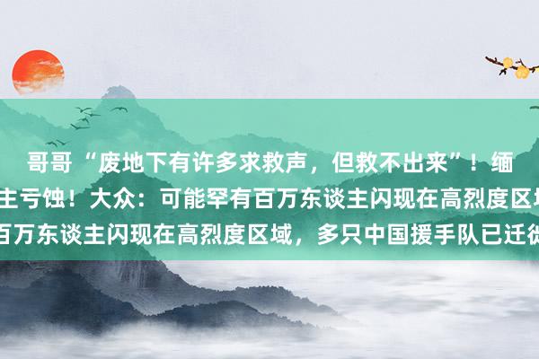 哥哥 “废地下有许多求救声，但救不出来”！缅甸强震已致1002东谈主亏蚀！大众：可能罕有百万东谈主闪现在高烈度区域，多只中国援手队已迁徙