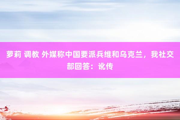 萝莉 调教 外媒称中国要派兵维和乌克兰，我社交部回答：讹传