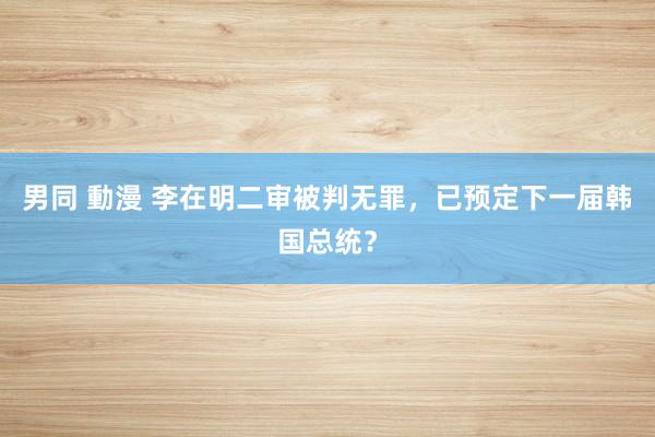 男同 動漫 李在明二审被判无罪，已预定下一届韩国总统？
